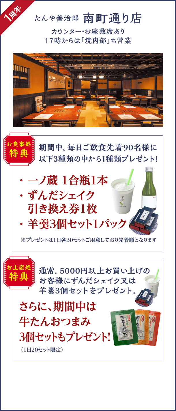 南町通り店1周年。お食事処は、期間中、毎日ご飲食先着90名様に一ノ蔵 1合瓶1本・ずんだシェイク引き換え券1枚・羊羹3個セット1パックいずれか1種類プレゼント。お土産処では、5000円以上お買い上げのお客様に通常ずんだシェイク又は羊羹3個セットのプレゼントに加え牛たんおつまみ3個セットもプレゼント。